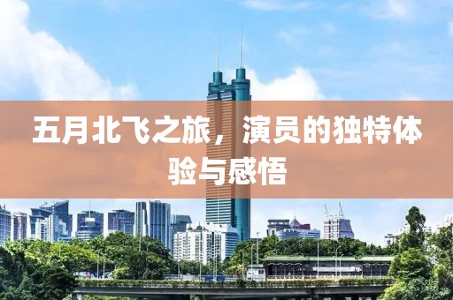 五月北飞之旅，演员的独特体验与感悟