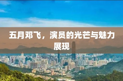 五月邓飞，演员的光芒与魅力展现