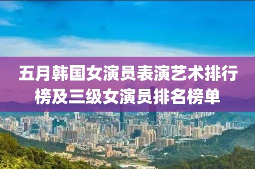 五月韩国女演员表演艺术排行榜及三级女演员排名榜单