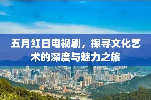 五月红日电视剧，探寻文化艺术的深度与魅力之旅
