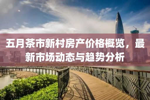 五月茶市新村房产价格概览，最新市场动态与趋势分析