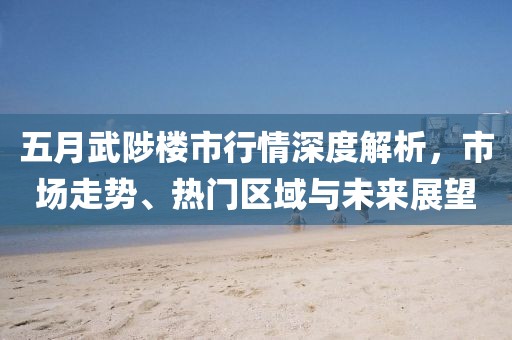 五月武陟楼市行情深度解析，市场走势、热门区域与未来展望