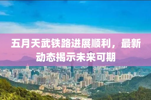五月天武铁路进展顺利，最新动态揭示未来可期