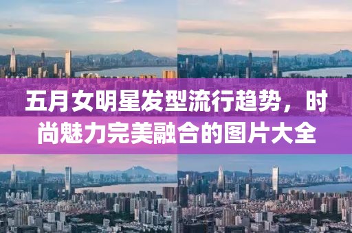 五月女明星发型流行趋势，时尚魅力完美融合的图片大全