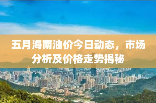 五月海南油价今日动态，市场分析及价格走势揭秘