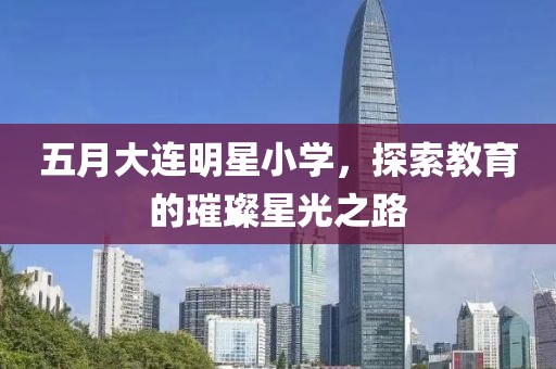 五月大连明星小学，探索教育的璀璨星光之路