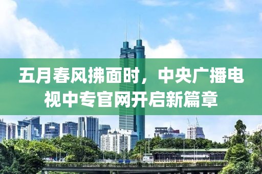 五月春风拂面时，中央广播电视中专官网开启新篇章