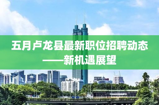 五月卢龙县最新职位招聘动态——新机遇展望