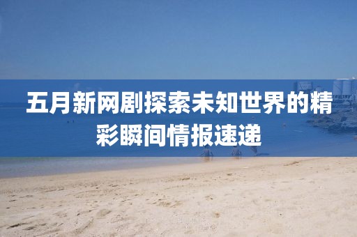 五月新网剧探索未知世界的精彩瞬间情报速递