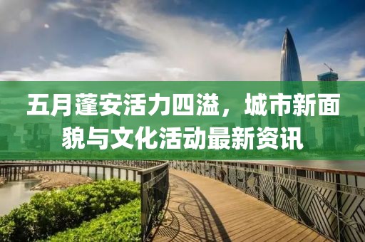 五月蓬安活力四溢，城市新面貌与文化活动最新资讯