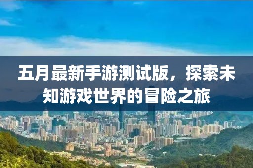 五月最新手游测试版，探索未知游戏世界的冒险之旅