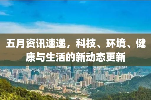 五月资讯速递，科技、环境、健康与生活的新动态更新