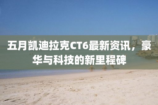 五月凯迪拉克CT6最新资讯，豪华与科技的新里程碑