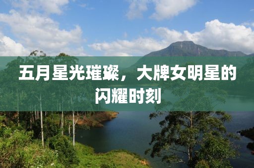 五月星光璀璨，大牌女明星的闪耀时刻