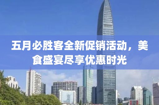 五月必胜客全新促销活动，美食盛宴尽享优惠时光