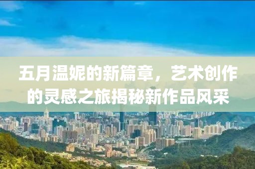 五月温妮的新篇章，艺术创作的灵感之旅揭秘新作品风采