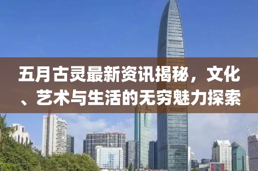 五月古灵最新资讯揭秘，文化、艺术与生活的无穷魅力探索