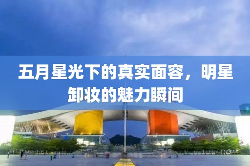 五月星光下的真实面容，明星卸妆的魅力瞬间