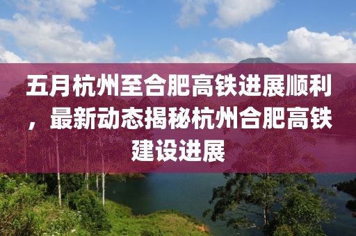 五月杭州至合肥高铁进展顺利，最新动态揭秘杭州合肥高铁建设进展