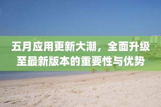 五月应用更新大潮，全面升级至最新版本的重要性与优势
