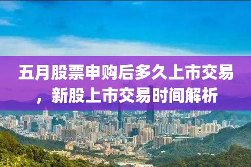 五月股票申购后多久上市交易，新股上市交易时间解析