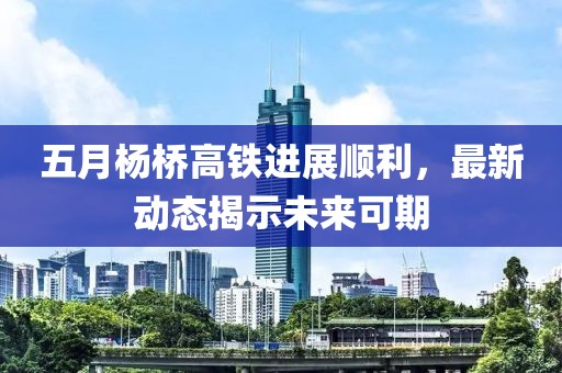 五月杨桥高铁进展顺利，最新动态揭示未来可期
