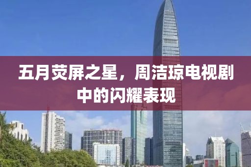 五月荧屏之星，周洁琼电视剧中的闪耀表现
