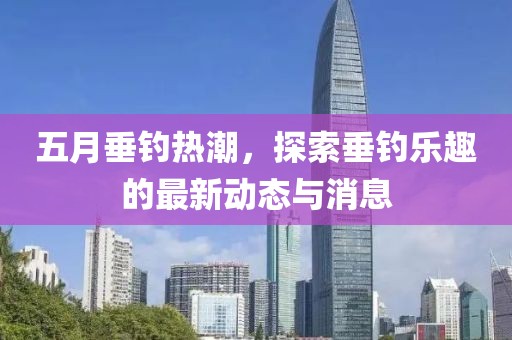 五月垂钓热潮，探索垂钓乐趣的最新动态与消息