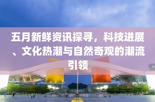 五月新鲜资讯探寻，科技进展、文化热潮与自然奇观的潮流引领