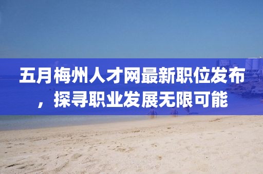 五月梅州人才网最新职位发布，探寻职业发展无限可能