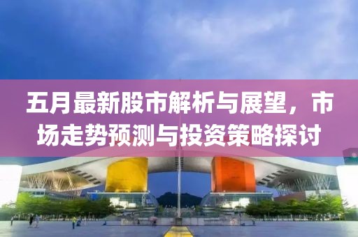 五月最新股市解析与展望，市场走势预测与投资策略探讨