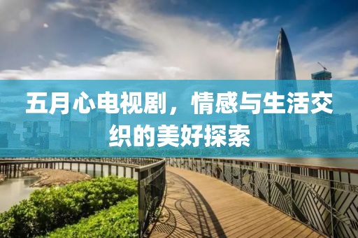 五月心电视剧，情感与生活交织的美好探索