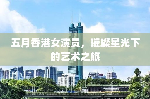 五月香港女演员，璀璨星光下的艺术之旅