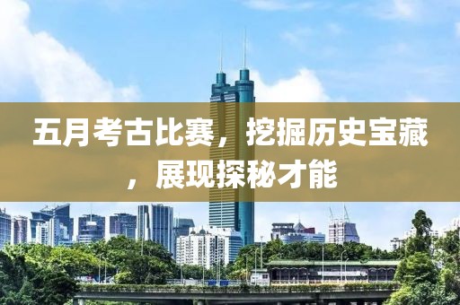五月考古比赛，挖掘历史宝藏，展现探秘才能