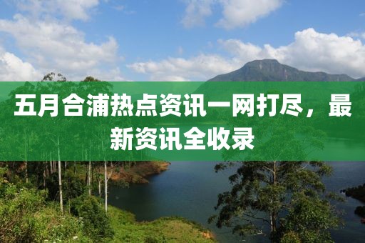 五月合浦热点资讯一网打尽，最新资讯全收录