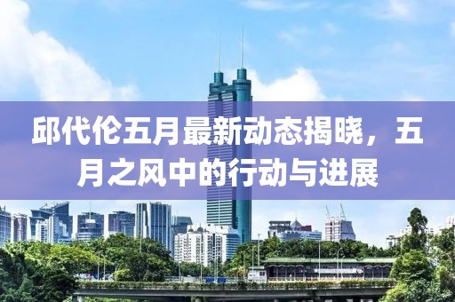 邱代伦五月最新动态揭晓，五月之风中的行动与进展