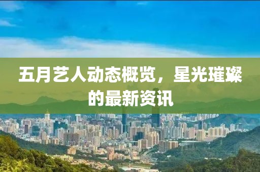 五月艺人动态概览，星光璀璨的最新资讯