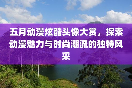 五月动漫炫酷头像大赏，探索动漫魅力与时尚潮流的独特风采