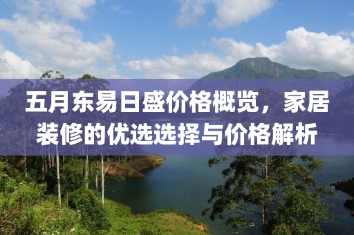 五月东易日盛价格概览，家居装修的优选选择与价格解析