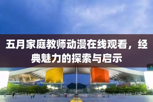 五月家庭教师动漫在线观看，经典魅力的探索与启示