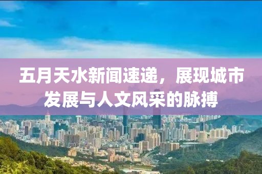 五月天水新闻速递，展现城市发展与人文风采的脉搏