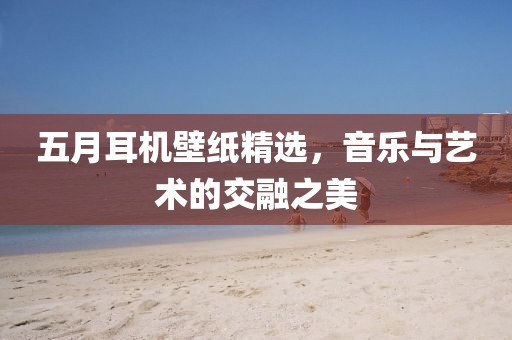 五月耳机壁纸精选，音乐与艺术的交融之美