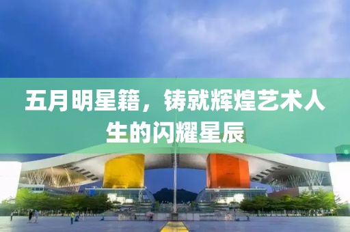 五月明星籍，铸就辉煌艺术人生的闪耀星辰