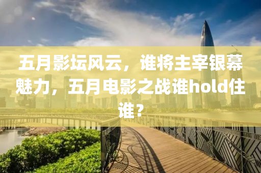 五月影坛风云，谁将主宰银幕魅力，五月电影之战谁hold住谁？