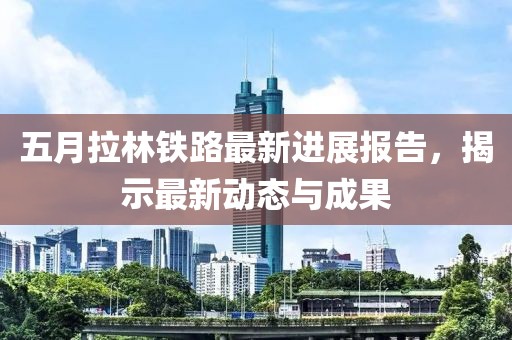 五月拉林铁路最新进展报告，揭示最新动态与成果