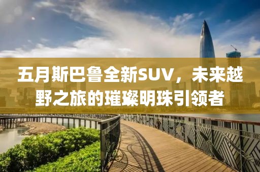五月斯巴鲁全新SUV，未来越野之旅的璀璨明珠引领者