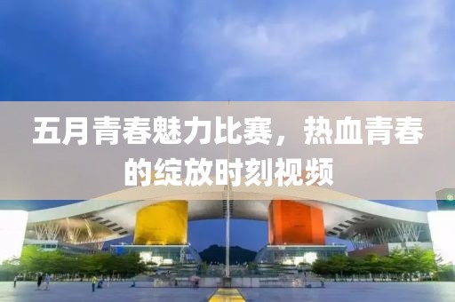 五月青春魅力比赛，热血青春的绽放时刻视频