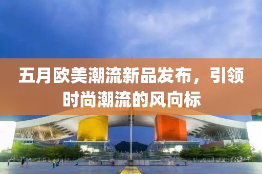 五月欧美潮流新品发布，引领时尚潮流的风向标