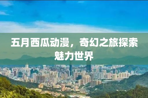 五月西瓜动漫，奇幻之旅探索魅力世界
