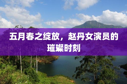 五月春之绽放，赵丹女演员的璀璨时刻